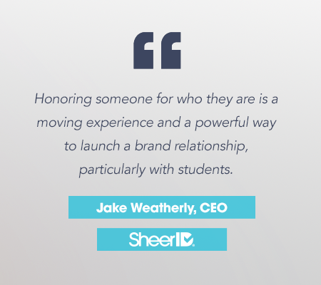 "Honoring someone for who they are is a moving experience and a powerful way to launch a brand relationship, particularly with students." Jake Weatherly, CEO. SheerID.