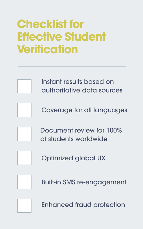 Checklist for Effective Student Verification. 1. Instant results based on authoritative data. 2. Coverage for all languages. 3. Document review for 100% of students worldwide. 4. Optimized global UX. 5. Built-in SMS re-engagement. 6. Enhanced fraud protection.