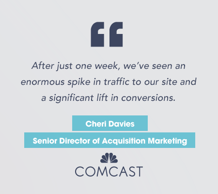 "After just one week, we've seen an enormous spike in traffic to our site and a significant lift in conversions." Cheri Davies, Senior Director of Acquisition Marketing for Comcast.