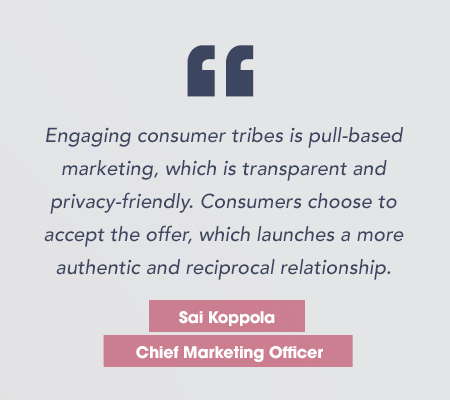 Sai1_quote_tall copy “Engaging consumer tribes is pull-based marketing, which is transparent and privacy-friendly. Consumers choose to accept the offer, which launches a more authentic and reciprocal relationship.” Sai Koppola, Chief Marketing Officer SheerID