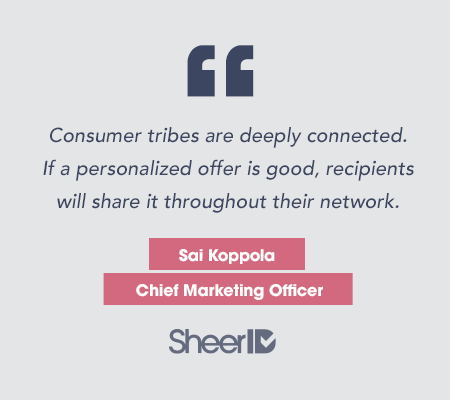Consumer tribes are deeply connected. If a personalized offer is good, recipients will share it throughout their network." Sai Koppola, Chief Marketing Officer SheerID