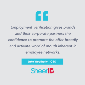 "Employment verification gives brands and their corporate partners the confidence to promote the offer broadly and activate word of mouth inherent in employee networks." Jake Weatherly, CEO SheerID