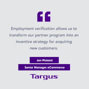 "Employment verification allows us to transform our partner program into an inventive strategy for acquiring new customers." Jon Pickard, Senior Manager eCommerce, Targus.