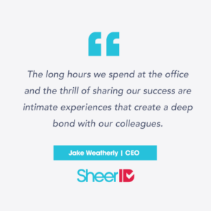 "The long hours we spend at the office and the thrill of sharing our successes are intimate experiences that create a deep bond with our colleagues." Jake Weatherly, CEO SheerID