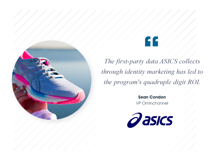The first-party data ASICS collects through identity marketing has led to the program's 
quadruple digit ROI.