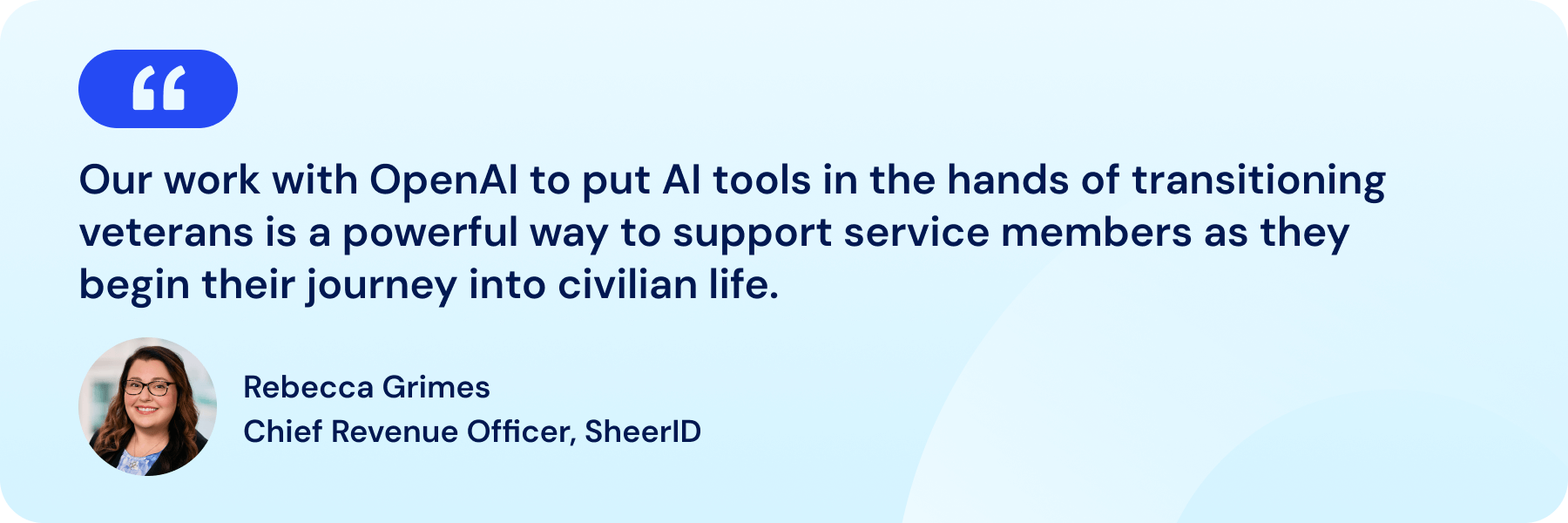 Quote from Rebecca Grimes, Chief Revenue Officer, SheerID "Our work with OpenAI to put AI tools in the hands of transitioning veterans is a powerful way to support servicemembers as they begin their journey into civilian life."