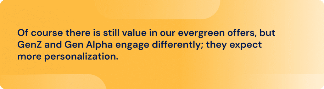Of course there is still value in our evergreen offers, but GenZ and Gen Alpha engage differently; they expect more personalization.