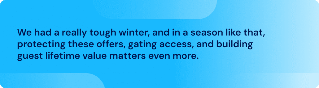 We had a really tough winter, and in a season like that, protecting these offers, gating access, and building guest lifetime value matters even more.